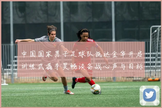 中国国家男子足球队抵达金华开启训练武磊李昊畅谈备战心声与目标