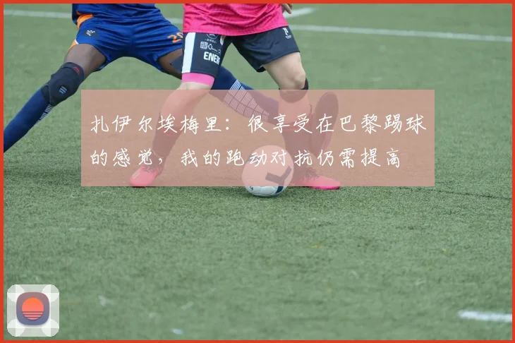 扎伊尔埃梅里：很享受在巴黎踢球的感觉，我的跑动对抗仍需提高