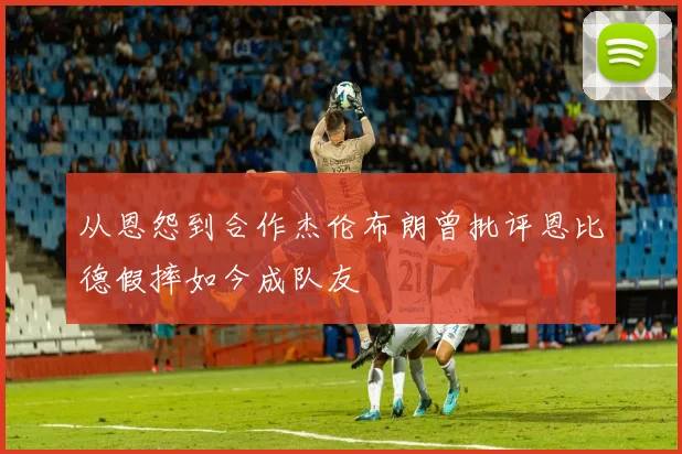 从恩怨到合作杰伦布朗曾批评恩比德假摔如今成队友