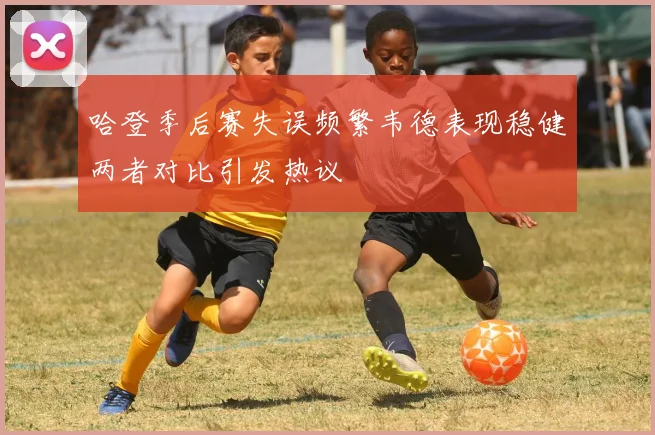 哈登季后赛失误频繁韦德表现稳健两者对比引发热议