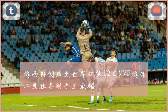 梅西再创历史世界杯第12日MVP梅开二度独享射手王荣耀