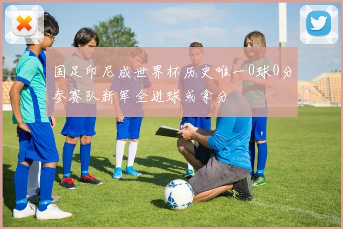 国足印尼成世界杯历史唯一0球0分参赛队新军全进球或拿分
