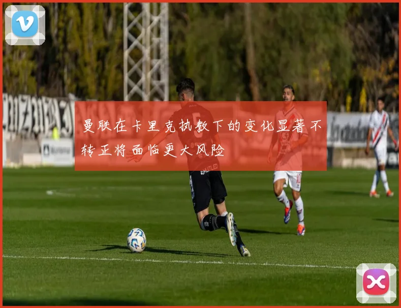 曼联在卡里克执教下的变化显著不转正将面临更大风险