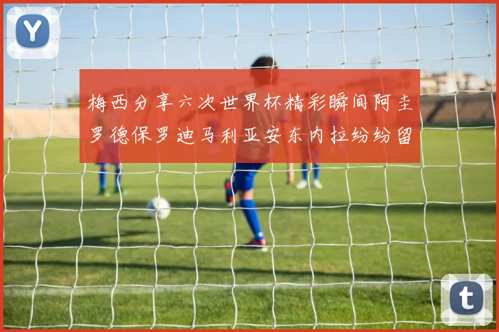梅西分享六次世界杯精彩瞬间阿圭罗德保罗迪马利亚安东内拉纷纷留言互动