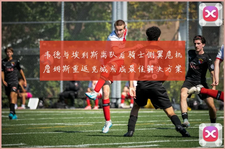 韦德与埃利斯离队后骑士侧翼危机詹姆斯重返克城或成最佳解决方案
