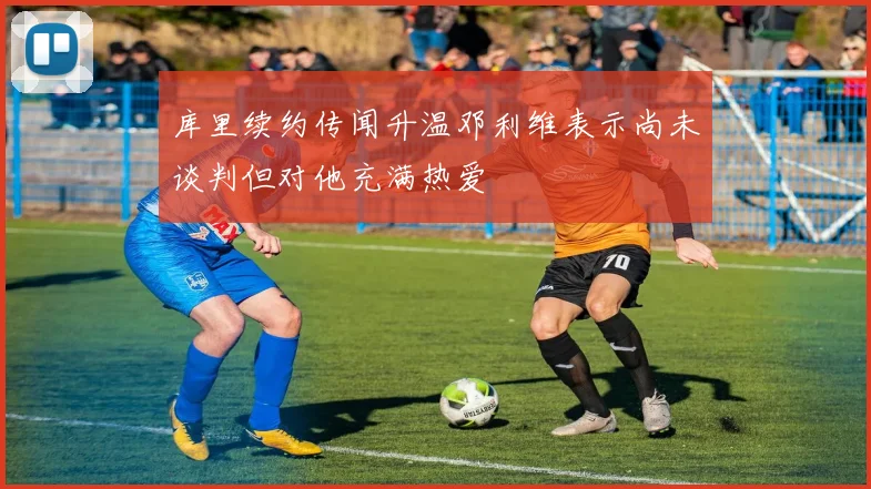 库里续约传闻升温邓利维表示尚未谈判但对他充满热爱